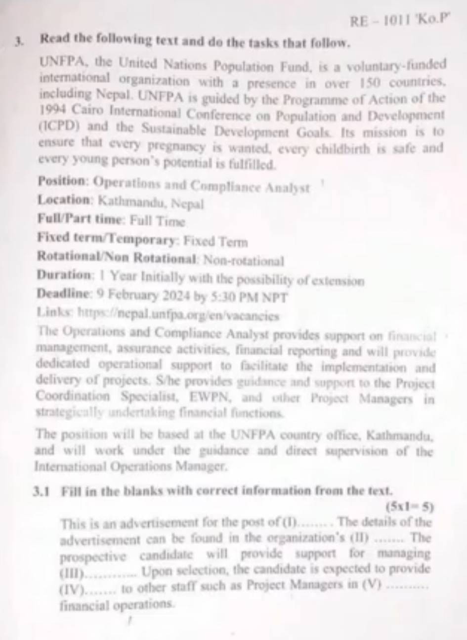 RE - 1011 'Ko.P' 
3. Read the following text and do the tasks that follow. 
UNFPA, the United Nations Population Fund, is a voluntary-funded 
international organization with a presence in over 150 countries. 
including Nepal. UNFPA is guided by the Programme of Action of the 
1994 Cairo International Conference on Population and Development 
(ICPD) and the Sustainable Development Goals. Its mission is to 
ensure that every pregnancy is wanted, every childbirth is safe and 
every young person’s potential is fulfilled. 
Position: Operations and Compliance Analyst 
Location: Kathmandu, Nepal 
Full/Part time: Full Time 
Fixed term/Temporary: Fixed Term 
Rotational/Non Rotational: Non-rotational 
Duration: 1 Year Initially with the possibility of extension 
Deadline: 9 February 2024 by 5:30 PM NPT 
Links: https://nepal.unfpa.org/en/vacancies 
The Operations and Compliance Analyst provides support on financial 
management, assurance activities, financial reporting and will provide 
dedicated operational support to facilitate the implementation and 
delivery of projects. S/he provides guidance and support to the Project 
Coordination Specialist, EWPN, and other Project Managers in 
strategically undertaking financial functions. 
The position will be based at the UNFPA country office, Kathmandu, 
and will work under the guidance and direct supervision of the 
International Operations Manager. 
3.1 Fill in the blanks with correct information from the text.
(5* 1=5)
This is an advertisement for the post of (1)._ The details of the 
advertisement can be found in the organization's (II) _The 
prospective candidate will provide support for managing 
(III).……….... Upon selection, the candidate is expected to provide 
(IV)…… to other staff such as Project Managers in (V) …….... 
financial operations.