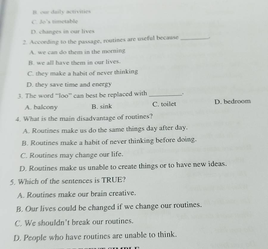 B. our daily activities
C. Jo’s timetable
D. changes in our lives
2. According to the passage, routines are useful because _.
A. we can do them in the morning
B. we all have them in our lives.
C. they make a habit of never thinking
D. they save time and energy
3. The word “loo” can best be replaced with _.
A. balcony B. sink C. toilet D. bedroom
4. What is the main disadvantage of routines?
A. Routines make us do the same things day after day.
B. Routines make a habit of never thinking before doing.
C. Routines may change our life.
D. Routines make us unable to create things or to have new ideas.
5. Which of the sentences is TRUE?
A. Routines make our brain creative.
B. Our lives could be changed if we change our routines.
C. We shouldn’t break our routines.
D. People who have routines are unable to think.