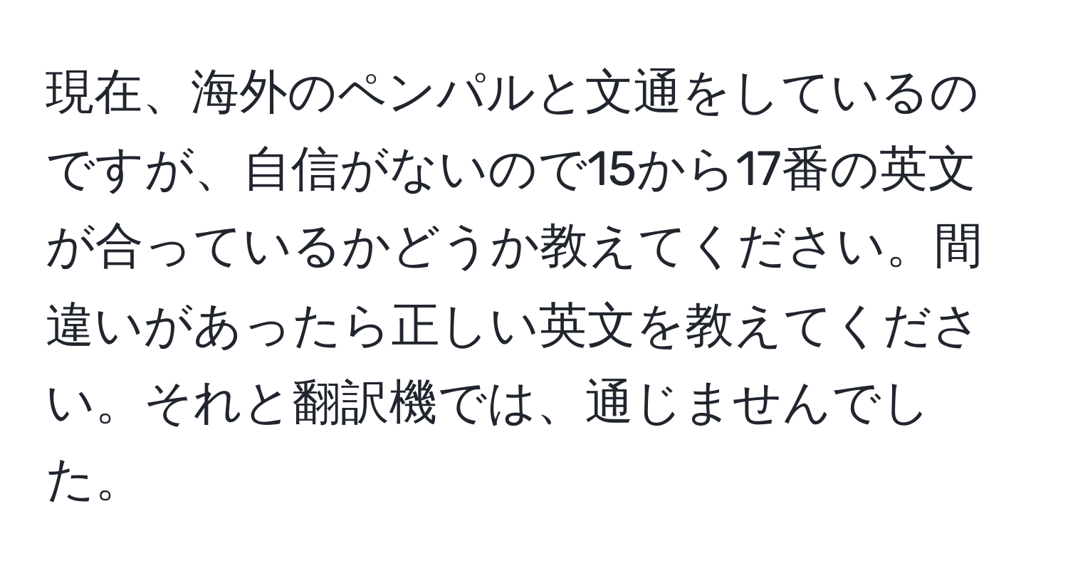 現在、海外のペンパルと文通をしているのですが、自信がないので15から17番の英文が合っているかどうか教えてください。間違いがあったら正しい英文を教えてください。それと翻訳機では、通じませんでした。