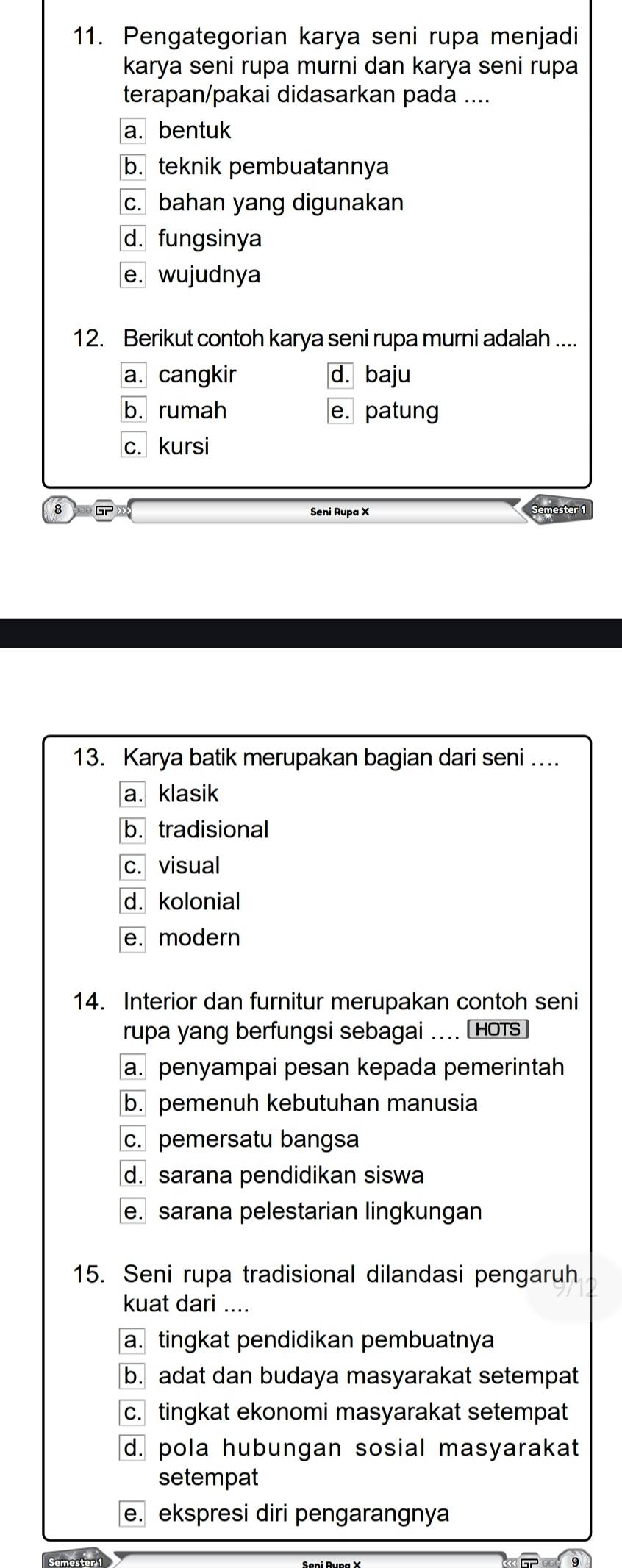 Pengategorian karya seni rupa menjadi
karya seni rupa murni dan karya seni rupa
terapan/pakai didasarkan pada ....
a. bentuk
b. teknik pembuatannya
c. bahan yang digunakan
d. fungsinya
e. wujudnya
12. Berikut contoh karya seni rupa murni adalah ....
a. cangkir d. baju
b. rumah e. patung
c. kursi
8 GP
Seni Rupa X
13. Karya batik merupakan bagian dari seni ...
a. klasik
b. tradisional
c. visual
d. kolonial
e. modern
14. Interior dan furnitur merupakan contoh seni
rupa yang berfungsi sebagai .... Hots
a. penyampai pesan kepada pemerintah
b. pemenuh kebutuhan manusia
c. pemersatu bangsa
d. sarana pendidikan siswa
e. sarana pelestarian lingkungan
15. Seni rupa tradisional dilandasi pengaruh
kuat dari ....
a. tingkat pendidikan pembuatnya
b. adat dan budaya masyarakat setempat
c. tingkat ekonomi masyarakat setempat
d. pola hubungan sosial masyarakat
setempat
e. ekspresi diri pengarangnya