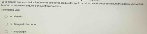 Es la ciencia que estudia los fenómenos colectivos producidos por la actividad social de los seres humanos dentro del contexto
histórico-cultural en el que se encuentran inmersos
Seleccione una
a. Historia
b. Geografia humana
c. Sociologia