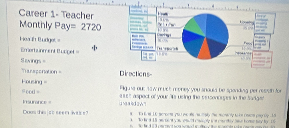 Career 1- Teacher
Monthly Pay =2720
Health Budget = 
Entertainment Budget = 
Savings =
Transportation = Directions-
=Housing =
Food =
Figure out how much money you should be spending per month for
each aspect of your life using the percentages in the budget
Insurance = breakdown
Does this job seem livable? a. To find 10 percent you would multiply the monthly take home pay by 19
b. To find 15 percent you would multiply the monthly take home pay by 15
c. To find 30 percent you would multiply the monthly take home nay by 30