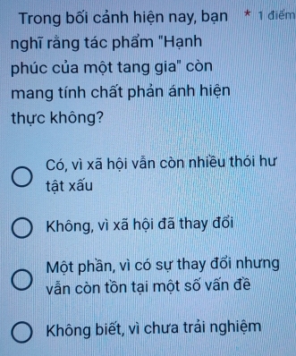 Trong bối cảnh hiện nay, bạn * 1 điểm
nghĩ rằng tác phẩm "Hạnh
phúc của một tang gia" còn
mang tính chất phản ánh hiện
thực không?
Có, vì xã hội vẫn còn nhiều thói hư
tật xấu
Không, vì xã hội đã thay đổi
Một phần, vì có sự thay đổi nhưng
vẫn còn tồn tại một số vấn đề
Không biết, vì chưa trải nghiệm