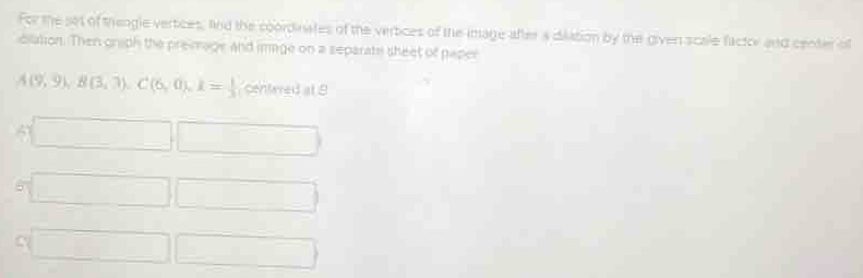 For the set of thengle vertices, find the coordinates of the vertices of the image after a dilation by the given scale factor and center of 
ciation. Then graph the preimage and image on a separats sheet of paper
A(9,9), B(3,3), C(6,0), k= 1/3 (6ehimedat9
□ □ 
5 □ □ 
C □ □