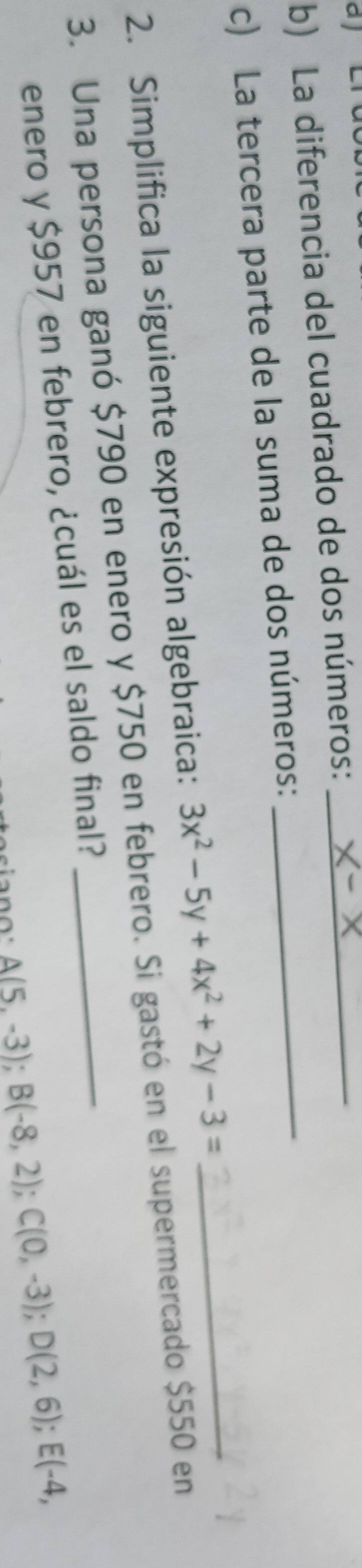 a 
b) La diferencia del cuadrado de dos números:__ 
c) La tercera parte de la suma de dos números: 
2. Simplifica la siguiente expresión algebraica: 3x^2-5y+4x^2+2y-3= _ 
3. Una persona ganó $790 en enero y $750 en febrero. Si gastó en el supermercado $550 en 
enero y $957 en febrero, ¿cuál es el saldo final?
A(5,-3); B(-8,2); C(0,-3); D(2,6); E(-4,