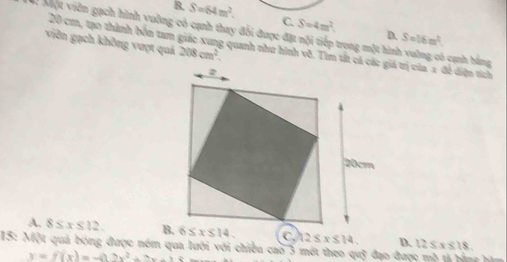 B. S=64m^2. C. S=4m^2. D. S=16m^2.
M Một viên gạch hình yuờng có cạnh thay đổi được đặt nội tiếp trong một hình vường có cạnh bằng
viên gạch không vượt quá 208cm^2
20 cơn, tạo thành bốn tam giác xung quanh như hình vẽ. Tìm tắt cá các giá trị của x đề điện tích
A. 8≤ x≤ 12. 12≤ x≤ 14. D. 12≤ x≤ 18
15: Một quả bóng được nóm qua lưới với chiều cao 3 mớt theo quỹ đạo được mô tả bằng hìm
x=f(x)=-(12x^2+2x+1