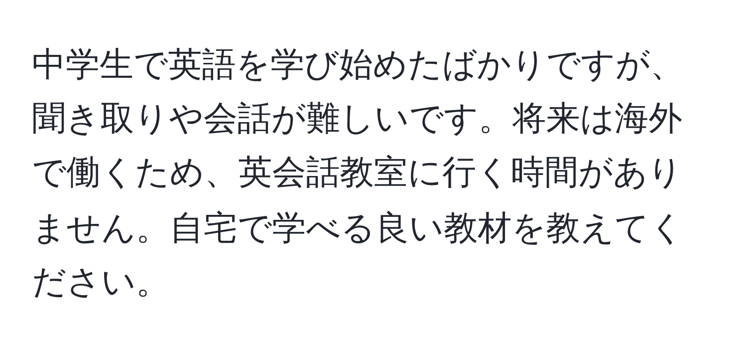 中学生で英語を学び始めたばかりですが、聞き取りや会話が難しいです。将来は海外で働くため、英会話教室に行く時間がありません。自宅で学べる良い教材を教えてください。