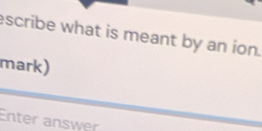 escribe what is meant by an ion. 
mark) 
Enter answer