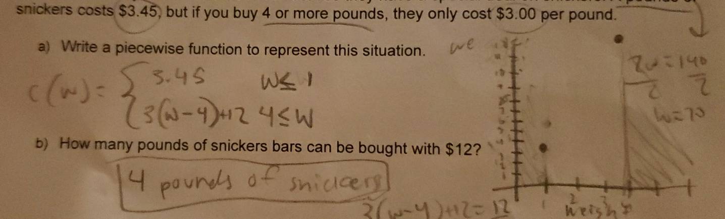 snickers costs $3.45, but if you buy 4 or more pounds, they only cost $3.00 per pound. 
a) Write a piecewise function to represent this situation. 
b) How many pounds of snickers bars can be bought with $12?