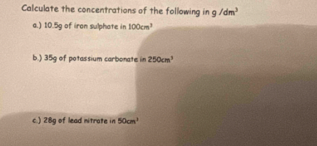 Calculate the concentrations of the following in g/dm^3
a.) 10.5g of iron sulphate in 100cm^3
b.) 35g of potassium carbonate in 250cm^3
c.) 28g of lead nitrate in 50cm^3