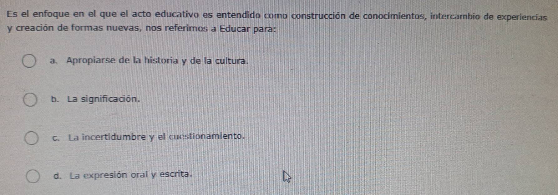 Es el enfoque en el que el acto educativo es entendido como construcción de conocimientos, intercambio de experiencias
y creación de formas nuevas, nos referimos a Educar para:
a. Apropiarse de la historia y de la cultura.
b. La significación.
c. La incertidumbre y el cuestionamiento.
d. La expresión oral y escrita.