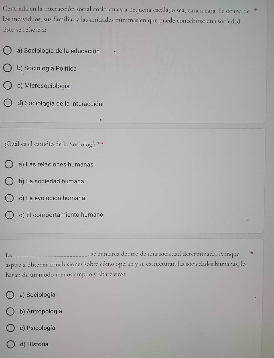 Centrada en la interacción social cotidiana y a pequeña escala, o sea, cara a cara. Se ocupa de *
los individuos, sus familias y las unidades mínimas en que puede concebirse una sociedad.
Esto se refiere a:
a) Sociología de la educación
b) Sociología Política
c) Microsociología
d) Sociología de la interacción
¿Cuál es el estudio de la Sociología? *
a) Las relaciones humanas
b) La sociedad humana
c) La evolución humana
d) El comportamiento humano
La_ , se enmarca dentro de una sociedad determinada. Aunque *
aspire a obtener conclusiones sobre cómo operan y se estructuran las sociedades humanas, lo
harán de un modo menos amplio y abarcativo
a) Sociología
b) Antropología
c) Psicología
d) Historia