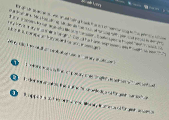 Jonah Levy
Ostory
English teachers, we must bring back the art of handwriting to the primary schoo
curriculum. Not teaching students the skill of writing with pen and paper is denying
them access to an age-old literary tradition. Shakespeare hoped "that in black int
about a computer keyboard or text message? ny love may still shine bright." Could he have expressed this thought as beautifully
Why did the author probably use a literary quotation?
It references a line of poetry only English teachers will understand
It demonstrates the author's knowledge of English curriculum.
It appeals to the presumed literary interests of English teachers.