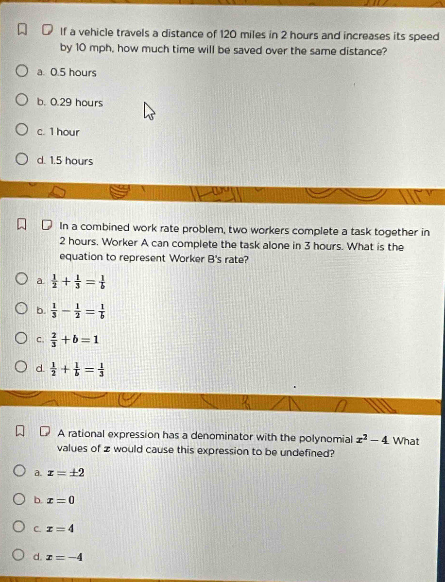 If a vehicle travels a distance of 120 miles in 2 hours and increases its speed
by 10 mph, how much time will be saved over the same distance?
a. 0.5 hours
b. 0.29 hours
c. 1 hour
d. 1.5 hours
In a combined work rate problem, two workers complete a task together in
2 hours. Worker A can complete the task alone in 3 hours. What is the
equation to represent Worker B's rate?
a.  1/2 + 1/3 = 1/b 
b.  1/3 - 1/2 = 1/b 
C.  2/3 +b=1
d.  1/2 + 1/b = 1/3 
A rational expression has a denominator with the polynomial x^2-4 What
values of z would cause this expression to be undefined?
a. x=± 2
b. x=0
C. x=4
d. x=-4