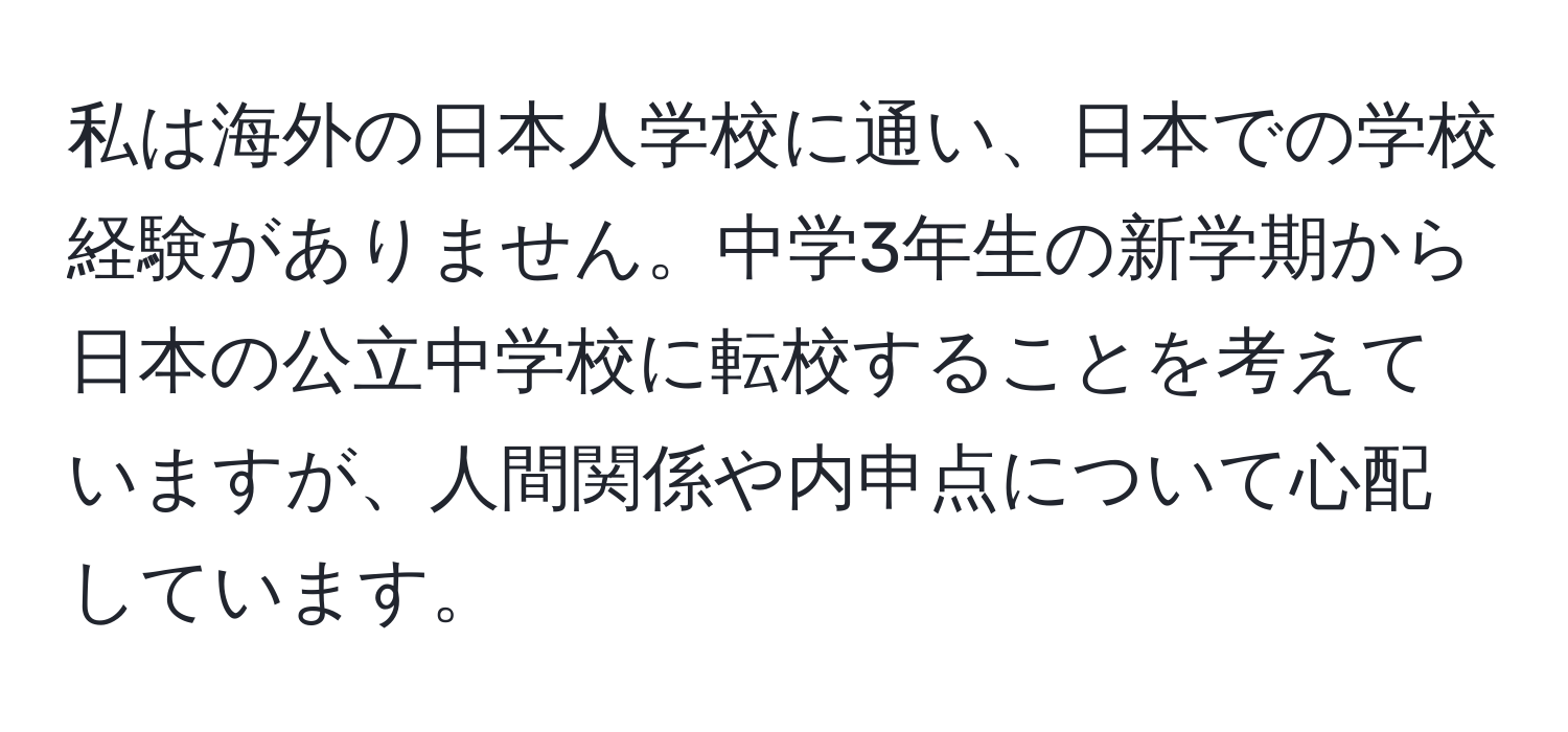 私は海外の日本人学校に通い、日本での学校経験がありません。中学3年生の新学期から日本の公立中学校に転校することを考えていますが、人間関係や内申点について心配しています。