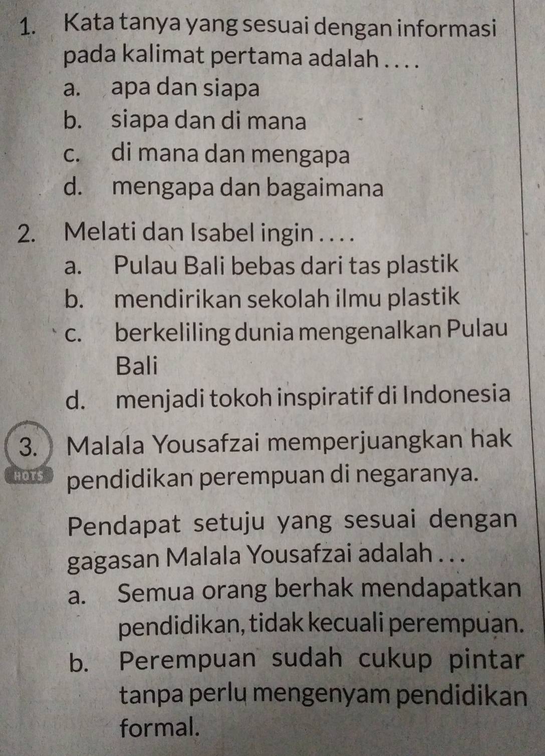 Kata tanya yang sesuai dengan informasi
pada kalimat pertama adalah . . . .
a. apa dan siapa
b. siapa dan di mana
c. di mana dan mengapa
d. mengapa dan bagaimana
2. Melati dan Isabel ingin . . . .
a. Pulau Bali bebas dari tas plastik
b. mendirikan sekolah ilmu plastik
c. berkeliling dunia mengenalkan Pulau
Bali
d. menjadi tokoh inspiratif di Indonesia
3. Malala Yousafzai memperjuangkan hak
HOTS pendidikan perempuan di negaranya.
Pendapat setuju yang sesuai dengan
gagasan Malala Yousafzai adalah . . .
a. Semua orang berhak mendapatkan
pendidikan, tidak kecuali perempuan.
b. Perempuan sudah cukup pintar
tanpa perlu mengenyam pendidikan
formal.