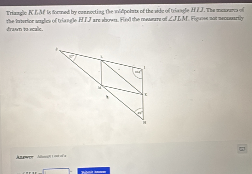 Triangle KLM is formed by connecting the midpoints of the side of triangle HIJ. The measures of
the interior angles of triangle H I J are shown. Find the measure of ∠ JLM. Figures not necessarily
drawn to scale.
Anwer  Attempt 1 out of a
Suhmit Anrwer