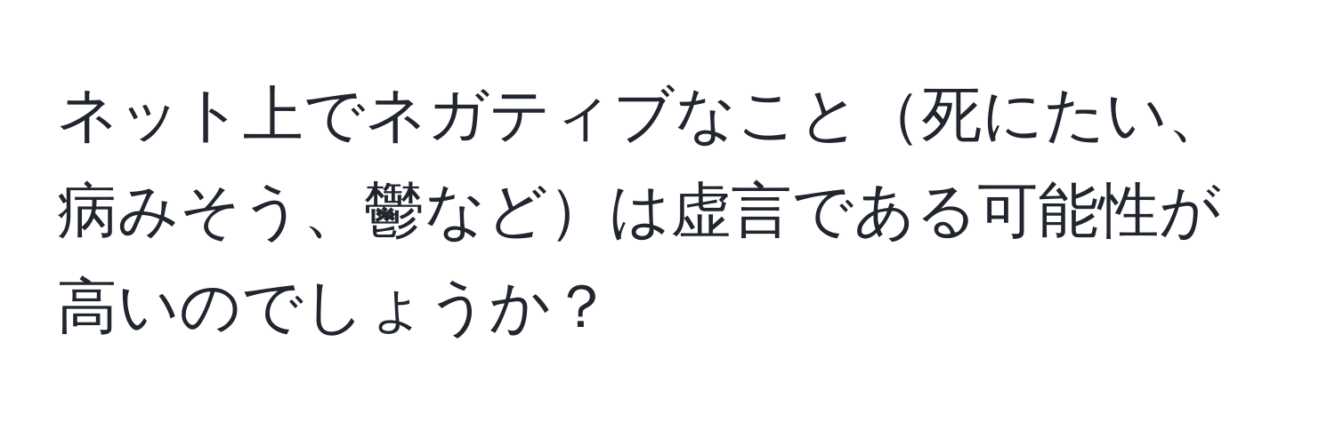 ネット上でネガティブなこと死にたい、病みそう、鬱などは虚言である可能性が高いのでしょうか？