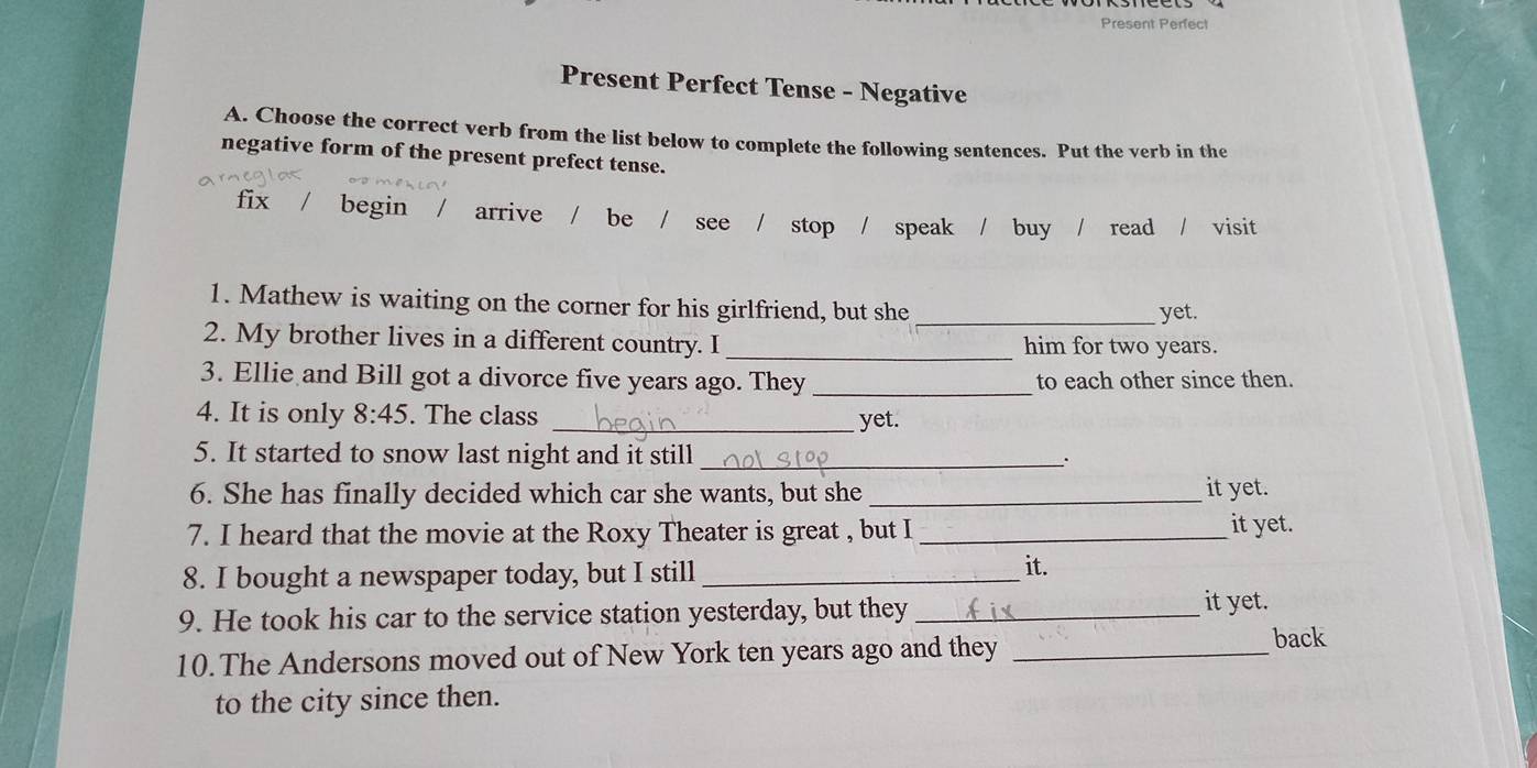 Present Perfect
Present Perfect Tense - Negative
A. Choose the correct verb from the list below to complete the following sentences. Put the verb in the
negative form of the present prefect tense.
fix begin arrive / be / see stop / speak / buy / read / visit 
1. Mathew is waiting on the corner for his girlfriend, but she
_yet.
2. My brother lives in a different country. I _him for two years.
3. Ellie and Bill got a divorce five years ago. They _to each other since then.
4. It is only 8:45. The class _yet.
5. It started to snow last night and it still _.
6. She has finally decided which car she wants, but she _it yet.
7. I heard that the movie at the Roxy Theater is great , but I _it yet.
8. I bought a newspaper today, but I still _it.
9. He took his car to the service station yesterday, but they_
it yet.
10. The Andersons moved out of New York ten years ago and they_
back
to the city since then.