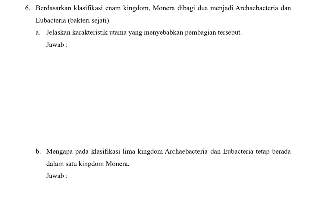 Berdasarkan klasifikasi enam kingdom, Monera dibagi dua menjadi Archaebacteria dan 
Eubacteria (bakteri sejati). 
a. Jelaskan karakteristik utama yang menyebabkan pembagian tersebut. 
Jawab : 
b. Mengapa pada klasifikasi lima kingdom Archaebacteria dan Eubacteria tetap berada 
dalam satu kingdom Monera. 
Jawab :