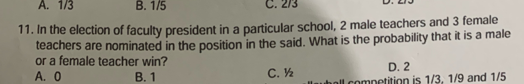 A. 1/3 B. 1/5 C. 2/3
D.
11. In the election of faculty president in a particular school, 2 male teachers and 3 female
teachers are nominated in the position in the said. What is the probability that it is a male
or a female teacher win?
A. 0 B. 1 C. ½
D. 2
competition is 1/3. 1/9 and 1/5