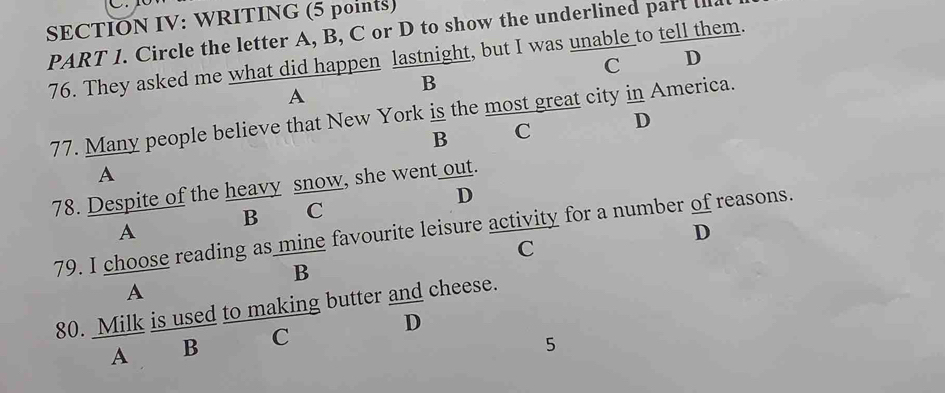 SECTION IV: WRITING (5 points)
PART I. Circle the letter A, B, C or D to show the underlined part ia
76. They asked me what did happen lastnight, but I was unable to tell them.
C D
B
A
77. Many people believe that New York is the most great city in America.
B C D
A
78. Despite of the heavy snow, she went out.
D
B C
A
D
79. I choose reading as mine favourite leisure activity for a number of reasons.
C
B
A
80. Milk is used to making butter and cheese.
D
A B C
5