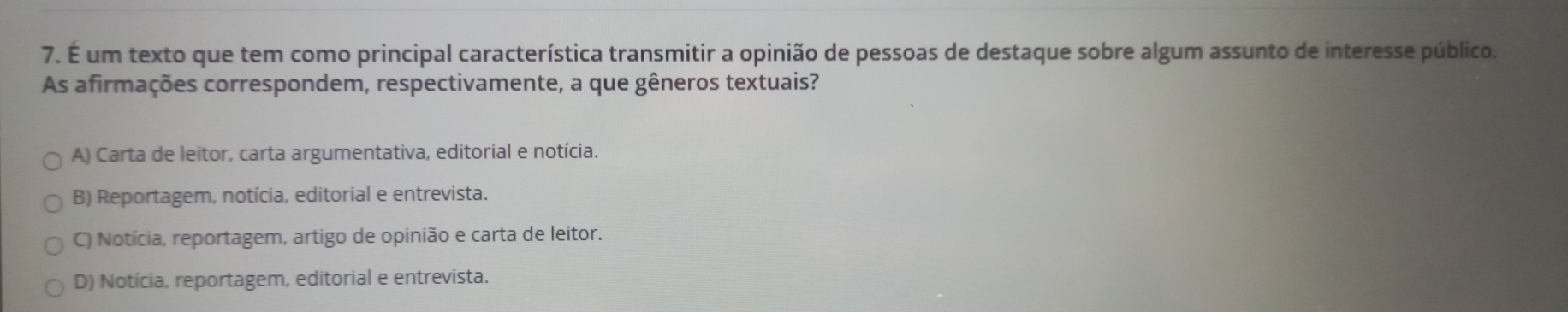 É um texto que tem como principal característica transmitir a opinião de pessoas de destaque sobre algum assunto de interesse público.
As afirmações correspondem, respectivamente, a que gêneros textuais?
A) Carta de leitor, carta argumentativa, editorial e notícia.
B) Reportagem, notícia, editorial e entrevista.
C) Notícia, reportagem, artigo de opinião e carta de leitor.
D) Notícia, reportagem, editorial e entrevista.