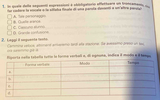 In quale delle seguenti espressioni è obbligatorio effettuare un troncamento, cio
far cadere la vocale o la sillaba finale di una parola davanti a un’altra parola?
A. Tale personaggio.
B. Quelle arance.
C. Ciascuno alunno.
D. Grande confusione.
2. Leggi il seguente testo.
Cammina veloce, altrimenti arriveremo tardi alla stazione. Se avessimo preso un taxi,
ora saremmo già là.
a nella tabella tutte le forme verbali e, di ognuna, indica il modo e il tempo.