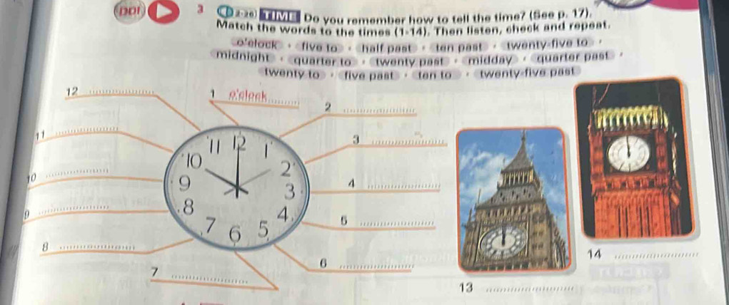 DDI 3 C Do you remember how to tell the time? (See p. 17). 
Match the words to the times (1-14) . Then listen, check and repeat. 
o'elock>， · · · · 
midnight>， ，《twenty past>，《midday>，《quarter past>， 
twenty to>， · ·