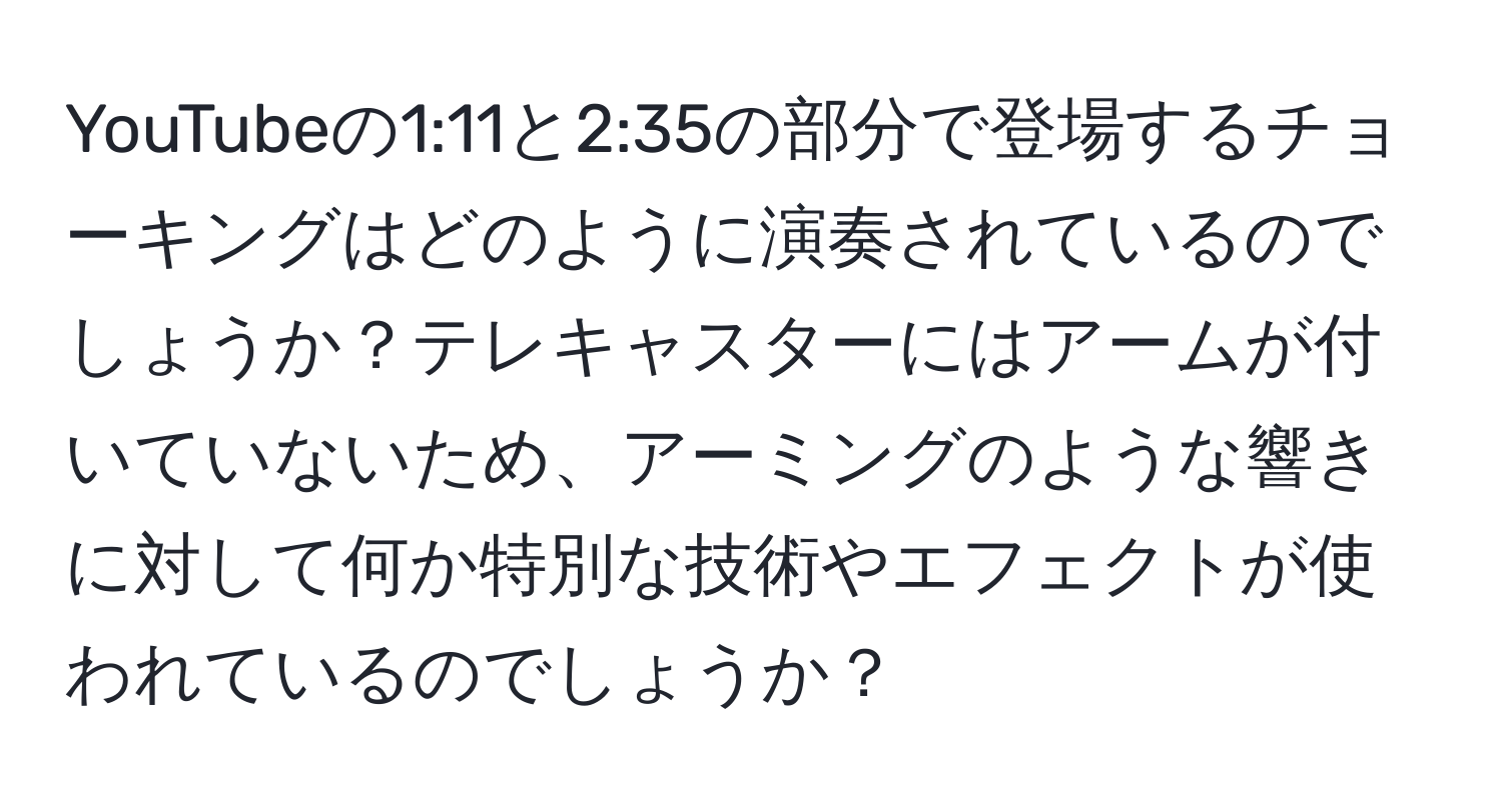 YouTubeの1:11と2:35の部分で登場するチョーキングはどのように演奏されているのでしょうか？テレキャスターにはアームが付いていないため、アーミングのような響きに対して何か特別な技術やエフェクトが使われているのでしょうか？