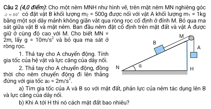 (4,0 điểm): Cho một nêm MNH như hình vẽ, trên mặt nêm MN nghiêng góc
a=30° có đặt vật B khối lượng m_2=500g được nối với vật A khối lượng m_1=1kg
bằng một sợi dây mảnh không giãn vắt qua ròng rọc cố định ở đỉnh M. Bỏ qua ma 
sát giữa vật B và mặt nêm. Ban đầu nêm đặt cố định trên mặt đất và vật A được 
giữ ở cùng độ cao với M. Cho biết MN=
2m, lấy g=10m/s^2 và bỏ qua ma sát ở 
ròng rọc. 
1. Thả tay cho A chuyển động. Tính 
gia tốc của hệ vật và lực căng của dây nối. 
2. Thả tay cho A chuyển động, đồng 
thời cho nêm chuyển động đi lên thắng 
đứng với gia tốc a_0=2m/s^2. 
a) Tìm gia tốc của A và B so với mặt đất, phản lực của nêm tác dụng lên B 
và lực căng của dây nối. 
b) Khi A tới H thì nó cách mặt đất bao nhiêu?