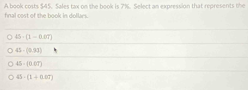 A book costs $45. Sales tax on the book is 7%. Select an expression that represents the
final cost of the book in dollars.
45· (1-0.07)
45· (0.93)
45· (0.07)
45· (1+0.07)