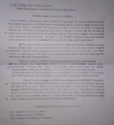 PART ONE: READING (40%)
Read the text below and do all the activities that follow it.
COMING BACK HOME TO AFRICA
- Kofi APRAKU wants to go home. Nearly 20 years ago, he came to America as an
Zexchange student to finish high school and ended up in staying to obtain his B.A, M.A
Sand Ph.D. Now a professor of Economics at the University of North Carolina a
*ASHEVILE, APRAKU is preparing to go back to Ghana to work with the Ministry of
05 5Agriculture as Deputy Director for policy analysis. "The missing lInk in Africa's social
f and economic development”, he says, “is the African immigrant who has become
+ educated and experienced abroad but who has not been able to go home."
The same forces that drove them into exile have many expatriates away:
 brutal governments, civil wars, dead-end economies. According to a United Nations
103estimate, 100,000 trained professionals like APRAKU are working in the west. Most
can't or won't return. The result: a devastating brain drain that has deprived the
Mcontinent of much of its top talents.
4 Slowly, however, Africa is winning back some of its best and brightest.
43 Some Africans are surprisingly willing to relurn to rock-bottom salaries, poor
154 professional facilities and limited opportunities. Many are drawn by family
responsibilities, others by a simple conviction that home is where they belong.
"Africa's development remains an African responsibility", says APRAKU. "Some of us
have been happy enough to get experience to make contribution to the continent."
Re-entry can be rough. UGANDA's one respected MAKERERE University,
20 has more than 300 openings for professors and Lecturers, but the average salary is
less than $ 50 a month. Many of the best-paid jobs in Africa still go to foreigners:
roughly 100,000 foreign advisers work in the public sector in Sub-Saharan Africa at
annual cost of about $ 4 billion: nearly 35 percent of the region's official development
aid. Many have expertise unfound in Africa. But there is growing acceptance that
25 much of that could be better spent on African professionals.
Extracted from "Newwweek", July 1^a1991.
B.A: Bachelor of Arts= Licence
M.A: Master of Arts = Maîtrise
PhD: Doctor of Philosophy = Doctoral