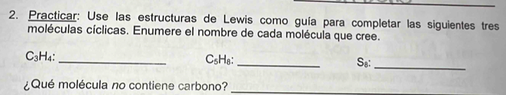 Practicar: Use las estructuras de Lewis como guía para completar las siguientes tres 
moléculas cíclicas. Enumere el nombre de cada molécula que cree.
C_3H_4: _ C₅H₈ : _S.: 
_ 
¿Qué molécula no contiene carbono?_