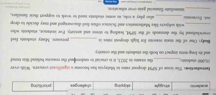 academic struggle skipping challenges prioritizing
Introduction: The issue of SPM dropout rates in Malaysia has become a significant concern. With over
10,000 students_ the exams in 2023, it is crucial to understand the reasons behind this trend
and its long-term impact on both the students and the country.
Body: One of the main reasons for high dropout rates is _pressure. Many students feel
overwhelmed by the demands of the SPM, leading to stress and anxiety. For instance, students who
_with subjects like Mathematics and Science often feel discouraged and may decide to drop
out. Economic _also play a role, as some students need to work to support their families,
_immediate financial gain over education. Go to Settings to activate W Activate Windows
I want google com is sharing your screen. Stop sharling H 24