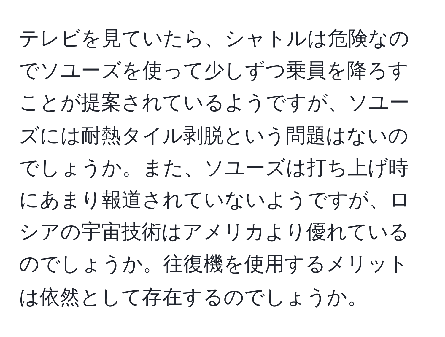 テレビを見ていたら、シャトルは危険なのでソユーズを使って少しずつ乗員を降ろすことが提案されているようですが、ソユーズには耐熱タイル剥脱という問題はないのでしょうか。また、ソユーズは打ち上げ時にあまり報道されていないようですが、ロシアの宇宙技術はアメリカより優れているのでしょうか。往復機を使用するメリットは依然として存在するのでしょうか。