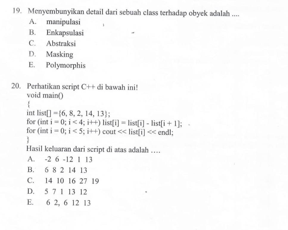 Menyembunyikan detail dari sebuah class terhadap obyek adalah ....
A. manipulasi
B. Enkapsulasi
C. Abstraksi
D. Masking
E. Polymorphis
20. Perhatikan script C++di bawah ini!
void main()
int list[]= 6,8,2,14,13; 
for (int i=0;i<4;i++)list[i]=list[i]-list[i+1]; 
for (int i=0;i<5;i++) cout <<list[i]<<end1;

Hasil keluaran dari script di atas adalah …
A. -2 6 - 12 1 13
B. 6 8 2 14 13
C. 14 10 16 27 19
D. 5 7 1 13 12
E. 6 2, 6 12 13