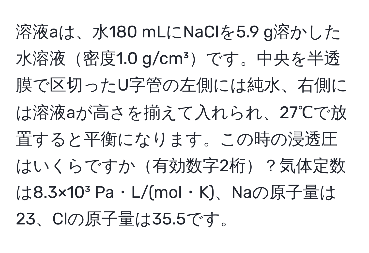 溶液aは、水180 mLにNaClを5.9 g溶かした水溶液密度1.0 g/cm³です。中央を半透膜で区切ったU字管の左側には純水、右側には溶液aが高さを揃えて入れられ、27℃で放置すると平衡になります。この時の浸透圧はいくらですか有効数字2桁？気体定数は8.3×10³ Pa・L/(mol・K)、Naの原子量は23、Clの原子量は35.5です。