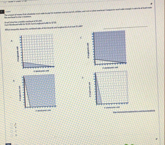 pdre
the overhead to stay in business. The amount of money that a business must make to gay for expenses such as poyroll, utilities, and reet is called overhead. Compunies must make enough in sales to at least make
A surf shop has a weeldy overheael of $1,440.
Eack Skimbeard setls for $120. Each Longboard vells for $720
Which inequality shows the combined sales of skimboards and loegboards of at least $1, 640?
C
A
D
8

hegs e ww on acherspayeachers cownyoure weth er fr
A
B
c
D