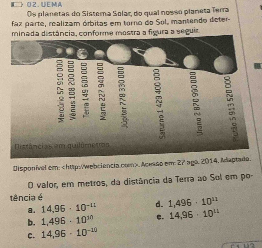 D 02. UEMA
Os planetas do Sistema Solar, do qual nosso planeta Terra
faz parte, realizam órbitas em torno do Sol, mantendo deter-
minada distância, conforme mostra a figura a seguir.
D a
=
Distâncias em quilômetros
Disponível em:. Acesso em: 27 ago. 2014. Adaptado.
O valor, em metros, da distância da Terra ao Sol em po-
tência é
a. 14,96· 10^(-11)
d. 1,496· 10^(11)
b. 1,496· 10^(10) e. 14,96· 10^(11)
C. 14,96· 10^(-10)
a