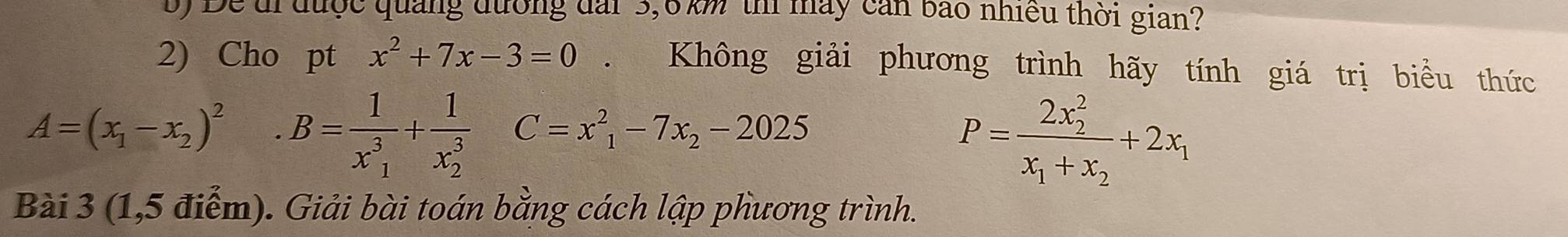 Để di được quảng đường đài 3,6km thí máy cản bão nhiều thời gian? 
2) Cho pt x^2+7x-3=0. Không giải phương trình hãy tính giá trị biểu thức
A=(x_1-x_2)^2 B=frac 1(x_1)^3+frac 1(x_2)^3C=x_1^(2-7x_2)-2025
P=frac (2x_2)^2x_1+x_2+2x_1
Bài 3 (1,5 điểm). Giải bài toán bằng cách lập phương trình.