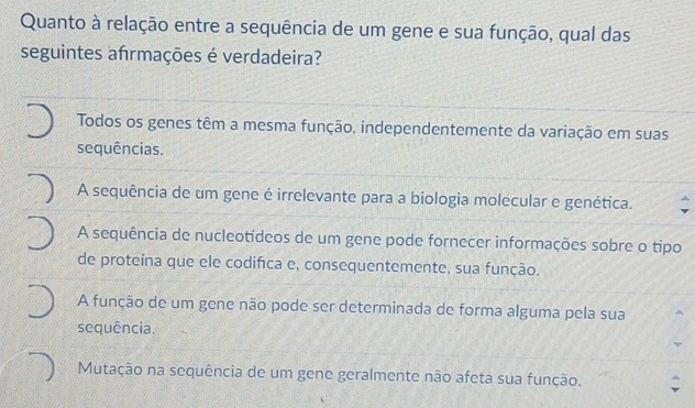 Quanto à relação entre a sequência de um gene e sua função, qual das
seguintes afrmações é verdadeira?
Todos os genes têm a mesma função, independentemente da variação em suas
sequências.
A sequência de um gene é irrelevante para a biologia molecular e genética.
A sequência de nucleotídeos de um gene pode fornecer informações sobre o tipo
de proteína que ele codifica e, consequentemente, sua função.
A função de um gene não pode ser determinada de forma alguma pela sua
sequência.
Mutação na sequência de um gene geralmente não afeta sua função.