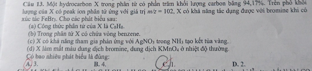 Một hydrocarbon X trong phân tử có phần trăm khối lượng carbon bằng 94, 17%. Trên phố khối
lượng của X có peak ion phân tử ứng với giá trị m/z=102 , X có khả năng tác dụng được với bromine khi có
xúc tác FeBr₃. Cho các phát biểu sau:
(a) Công thức phân tử của X là C_8H_8. 
(b) Trong phân tử X có chứa vòng benzene.
(c) X có khả năng tham gia phản ứng với Agh NO trong NH_3 tạo kết tủa vàng.
(d) X làm mất màu dung dịch bromine, dung dịch KM (nO_4 ở nhiệt độ thường.
Có bao nhiêu phát biểu là đúng:
A, 3. B. 4. C. 1. D. 2.