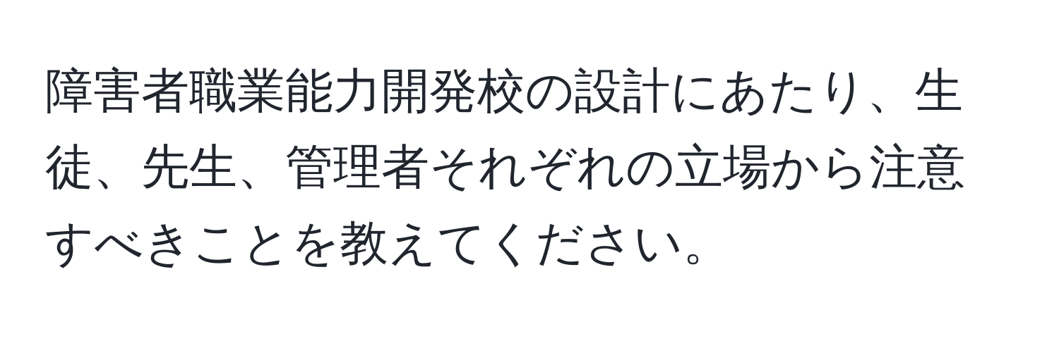 障害者職業能力開発校の設計にあたり、生徒、先生、管理者それぞれの立場から注意すべきことを教えてください。