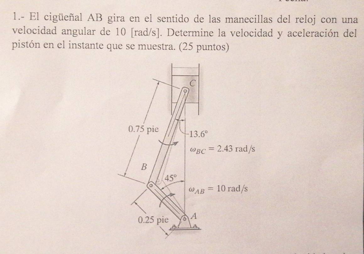 1.- El cigüeñal AB gira en el sentido de las manecillas del reloj con una
velocidad angular de 10 [rad/s]. Determine la velocidad y aceleración del
pistón en el instante que se muestra. (25 puntos)