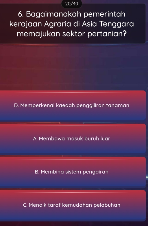 20/40
6. Bagaimanakah pemerintah
kerajaan Agraria di Asia Tenggara
memajukan sektor pertanian?
D. Memperkenal kaedah penggiliran tanaman
A. Membawa masuk buruh luar
B. Membina sistem pengairan
C. Menaik taraf kemudahan pelabuhan