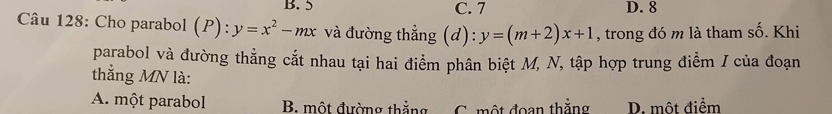 B. 5 C. 7 D. 8
Câu 128: Cho parabol (P):y=x^2-mx và đường thẳng (d): y=(m+2)x+1 , trong đó m là tham số. Khi
parabol và đường thẳng cắt nhau tại hai điểm phân biệt M, N, tập hợp trung điểm / của đoạn
thẳng MN là:
A. một parabol
B. một đường thẳng C. một đoan thẳng D. một điểm