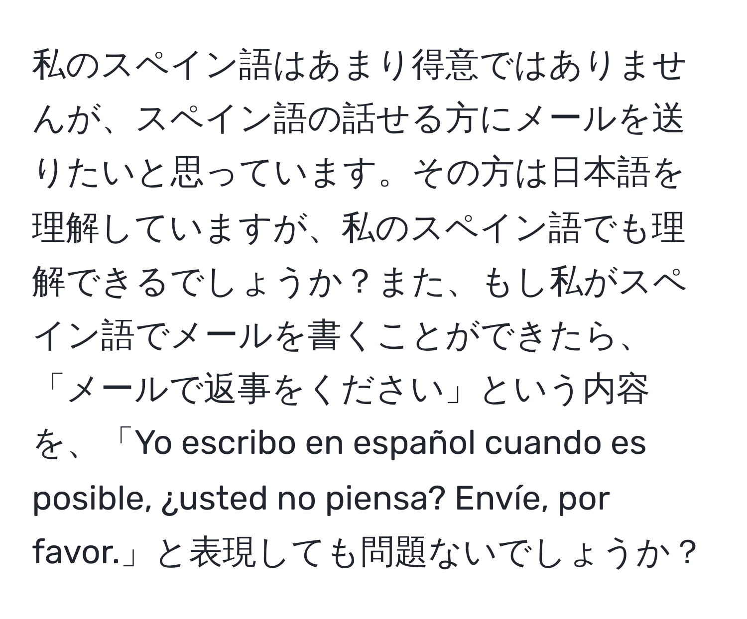 私のスペイン語はあまり得意ではありませんが、スペイン語の話せる方にメールを送りたいと思っています。その方は日本語を理解していますが、私のスペイン語でも理解できるでしょうか？また、もし私がスペイン語でメールを書くことができたら、「メールで返事をください」という内容を、「Yo escribo en español cuando es posible, ¿usted no piensa? Envíe, por favor.」と表現しても問題ないでしょうか？