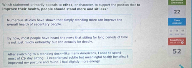 Which statement primarily appeals to ethos, or character, to support the position that to answered 
improve their health, people should stand more and sit less? 
22 
Numerous studies have shown that simply standing more can improve the Time 
overall health of sedentary people. elapsed 
∞ 06
By now, most people have heard the news that sitting for long periods of time 
is not just mildly unhealthy but can actually be deadly. SmartScore out of 109 Ω 
After switching to a standing desk—like many Americans, I used to spend
52
most of y day sitting—I experienced subtle but meaningful health benefits: 4
improved my posture and found I had slightly more energy.