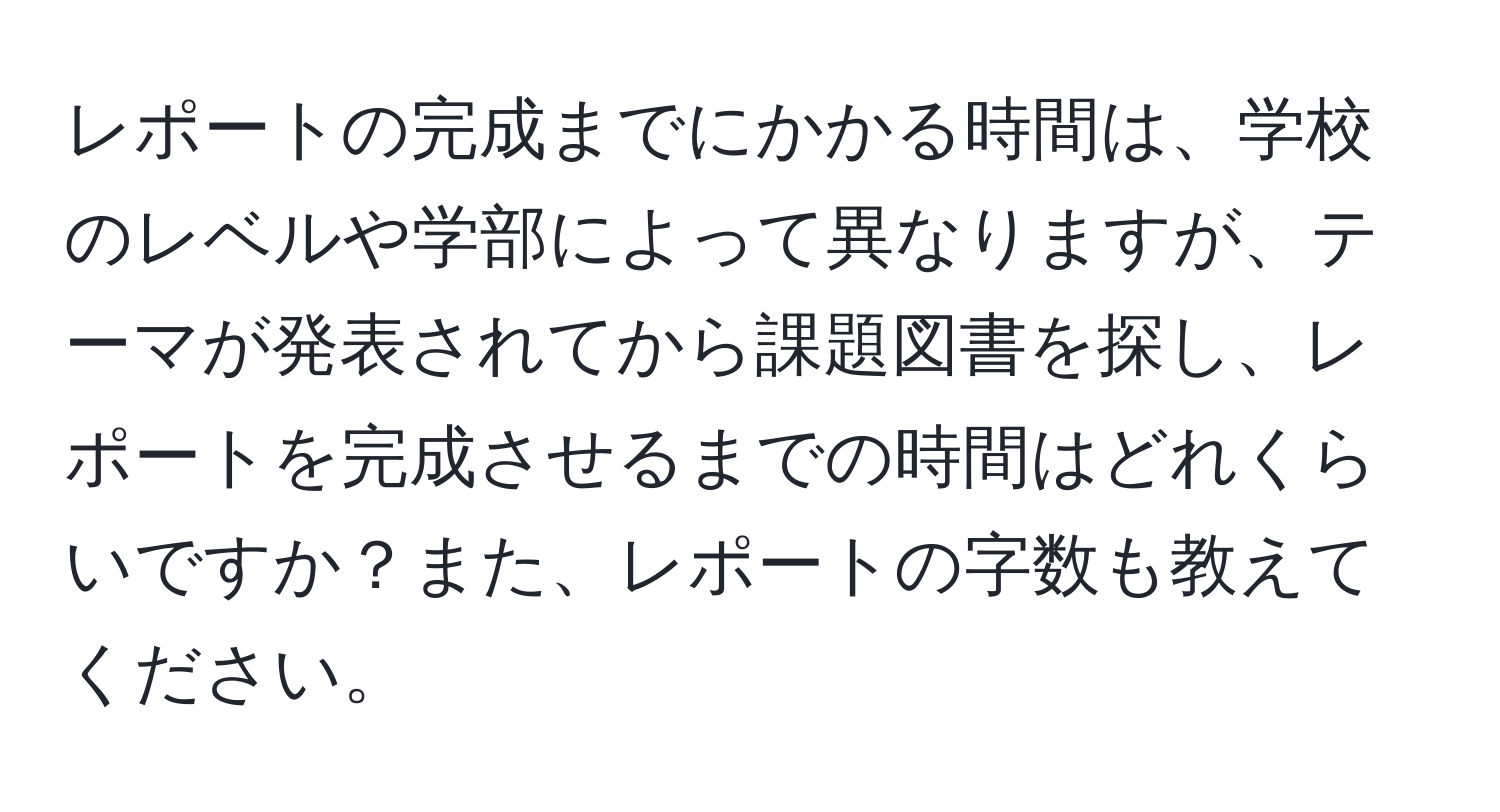 レポートの完成までにかかる時間は、学校のレベルや学部によって異なりますが、テーマが発表されてから課題図書を探し、レポートを完成させるまでの時間はどれくらいですか？また、レポートの字数も教えてください。